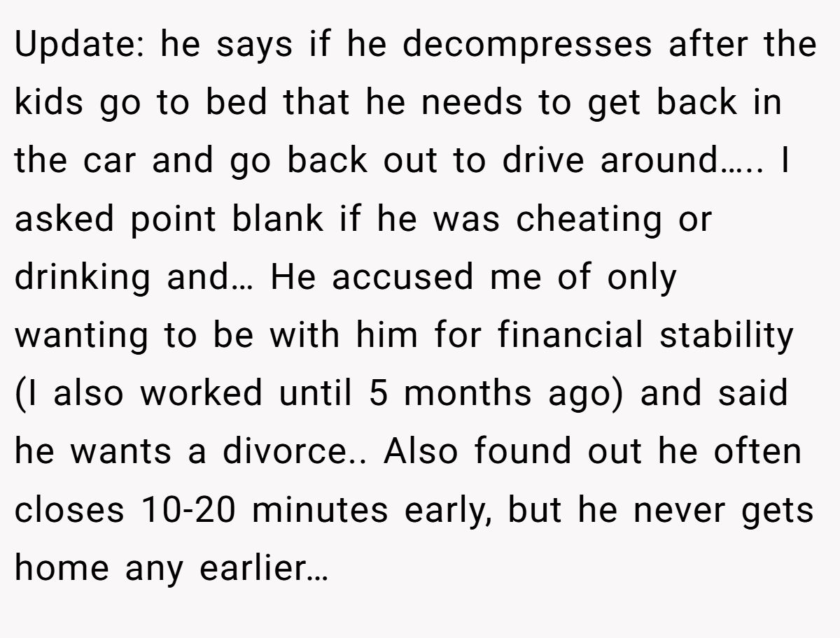 Update: he says if he decompresses after the kids go to bed that he needs to get back in the car and go back out to drive around….. I asked point blank if he was cheating or drinking and… He accused me of only wanting to be with him for financial stability (I also worked until 5 months ago) and said he wants a divorce.. Also found out he often closes 10-20 minutes early, but he never gets home any earlier…