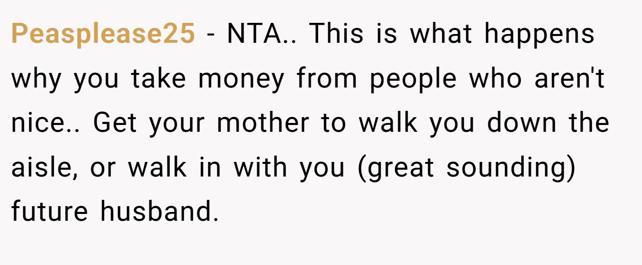 Peasplease25 - NTA.. This is what happens why you take money from people who aren't nice.. Get your mother to walk you down the aisle, or walk in with you (great sounding) future husband.