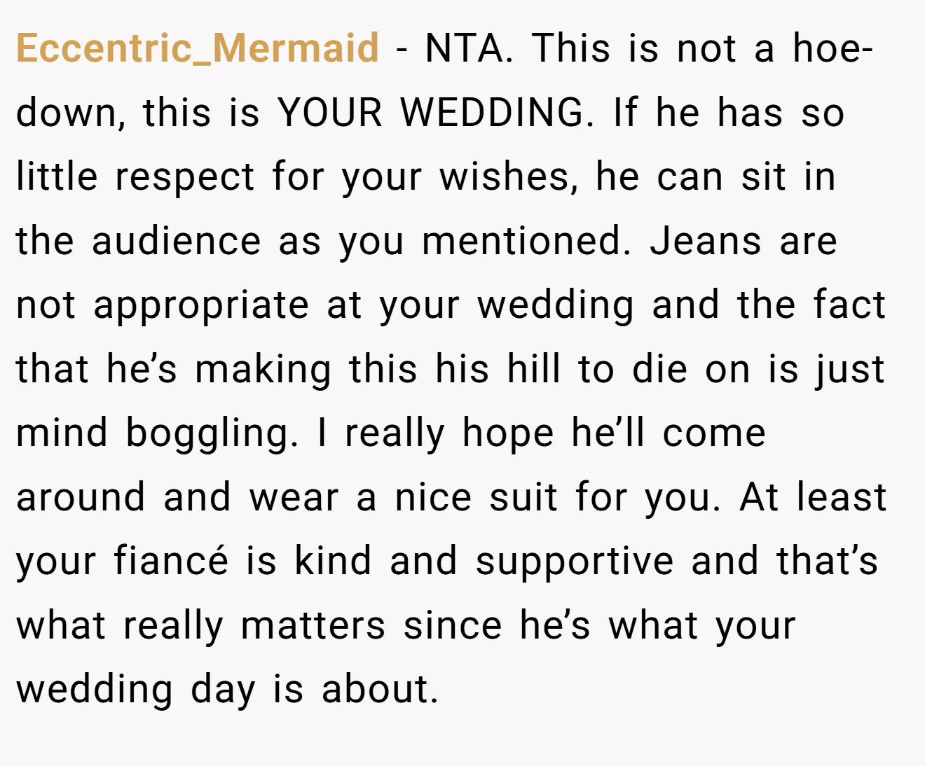 Eccentric_Mermaid - NTA. This is not a hoe-down, this is YOUR WEDDING. If he has so little respect for your wishes, he can sit in the audience as you mentioned. Jeans are not appropriate at your wedding and the fact that he’s making this his hill to die on is just mind boggling. I really hope he’ll come around and wear a nice suit for you. At least your fiancé is kind and supportive and that’s what really matters since he’s what your wedding day is about.