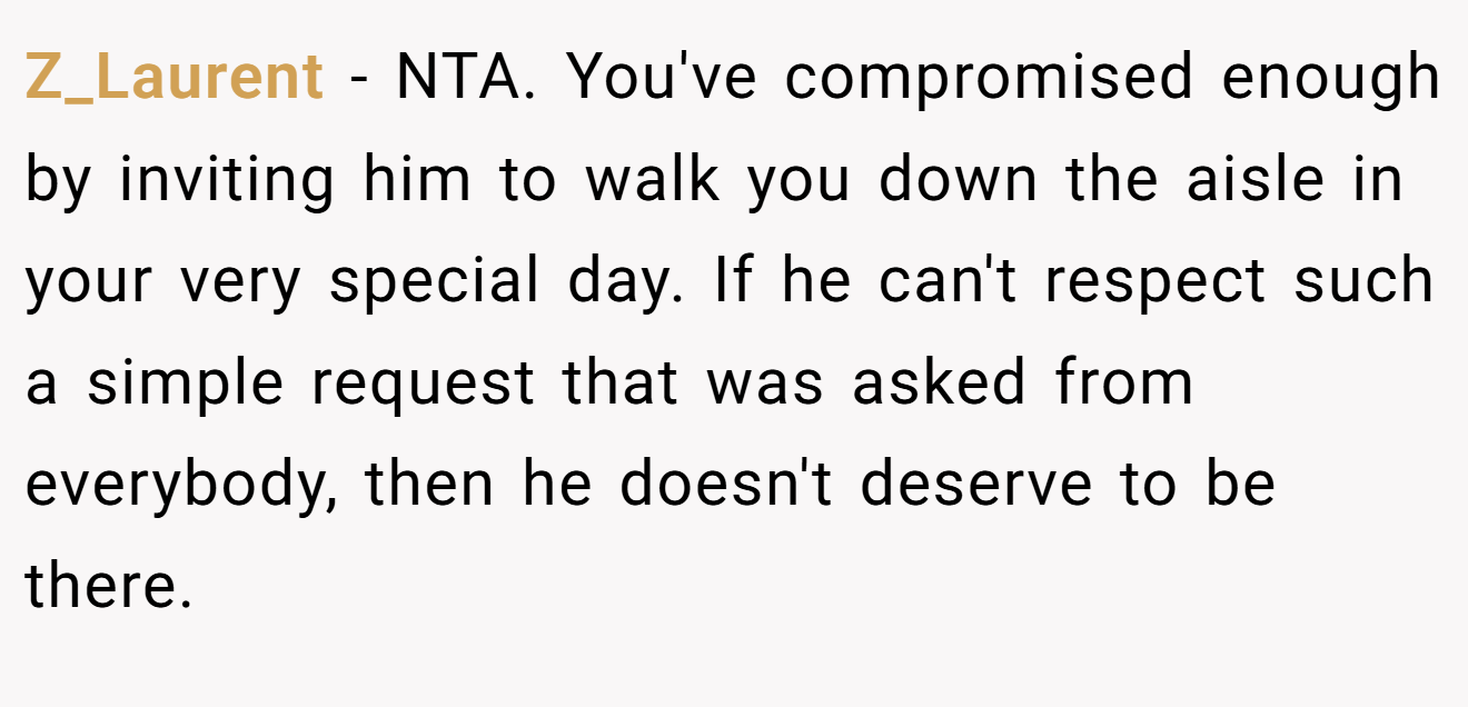 Z_Laurent - NTA. You've compromised enough by inviting him to walk you down the aisle in your very special day. If he can't respect such a simple request that was asked from everybody, then he doesn't deserve to be there.