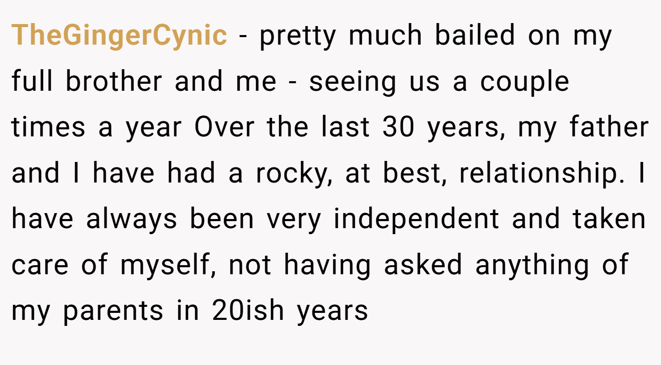 TheGingerCynic - pretty much bailed on my full brother and me - seeing us a couple times a year Over the last 30 years, my father and I have had a rocky, at best, relationship. I have always been very independent and taken care of myself, not having asked anything of my parents in 20ish years