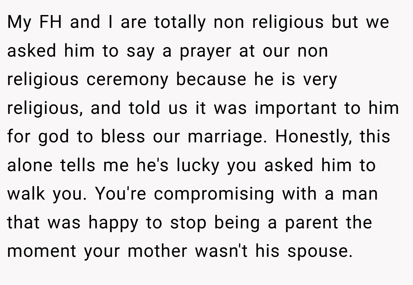 My FH and I are totally non religious but we asked him to say a prayer at our non religious ceremony because he is very religious, and told us it was important to him for god to bless our marriage. Honestly, this alone tells me he's lucky you asked him to walk you. You're compromising with a man that was happy to stop being a parent the moment your mother wasn't his spouse.