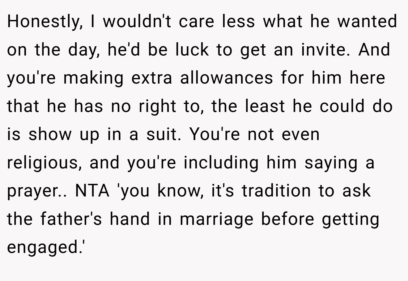 Honestly, I wouldn't care less what he wanted on the day, he'd be luck to get an invite. And you're making extra allowances for him here that he has no right to, the least he could do is show up in a suit. You're not even religious, and you're including him saying a prayer.. NTA 'you know, it's tradition to ask the father's hand in marriage before getting engaged.'