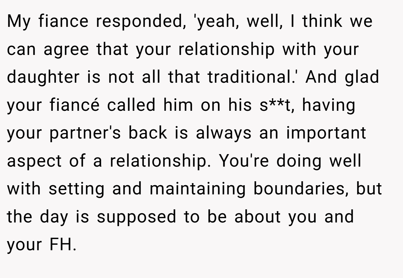 My fiance responded, 'yeah, well, I think we can agree that your relationship with your daughter is not all that traditional.' And glad your fiancé called him on his s**t, having your partner's back is always an important aspect of a relationship. You're doing well with setting and maintaining boundaries, but the day is supposed to be about you and your FH.