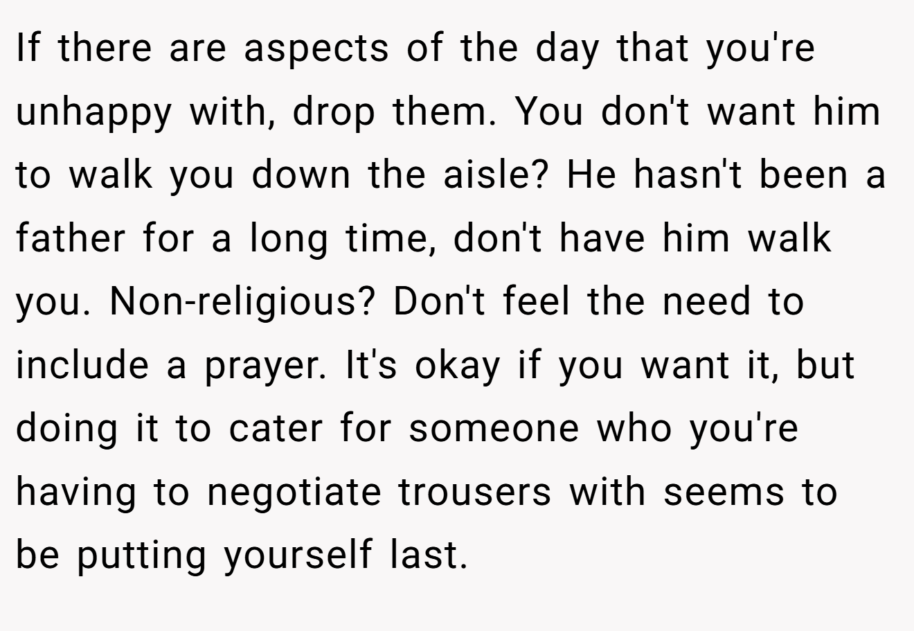 If there are aspects of the day that you're unhappy with, drop them. You don't want him to walk you down the aisle? He hasn't been a father for a long time, don't have him walk you. Non-religious? Don't feel the need to include a prayer. It's okay if you want it, but doing it to cater for someone who you're having to negotiate trousers with seems to be putting yourself last.