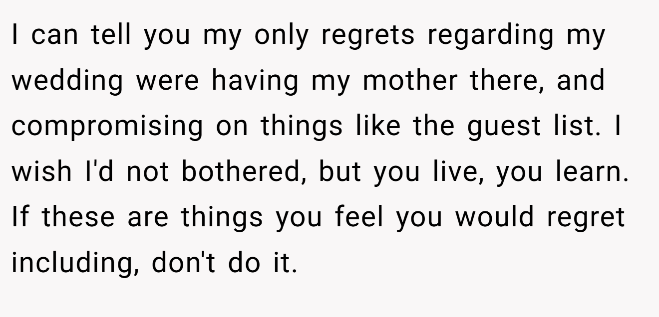 I can tell you my only regrets regarding my wedding were having my mother there, and compromising on things like the guest list. I wish I'd not bothered, but you live, you learn. If these are things you feel you would regret including, don't do it.