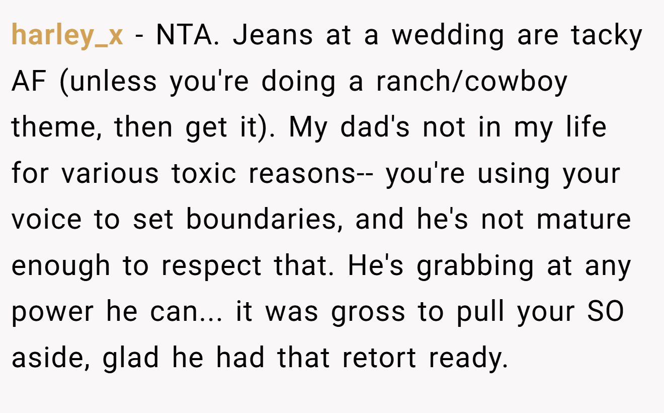 harley_x - NTA. Jeans at a wedding are tacky AF (unless you're doing a ranch/cowboy theme, then get it). My dad's not in my life for various toxic reasons-- you're using your voice to set boundaries, and he's not mature enough to respect that. He's grabbing at any power he can... it was gross to pull your SO aside, glad he had that retort ready.