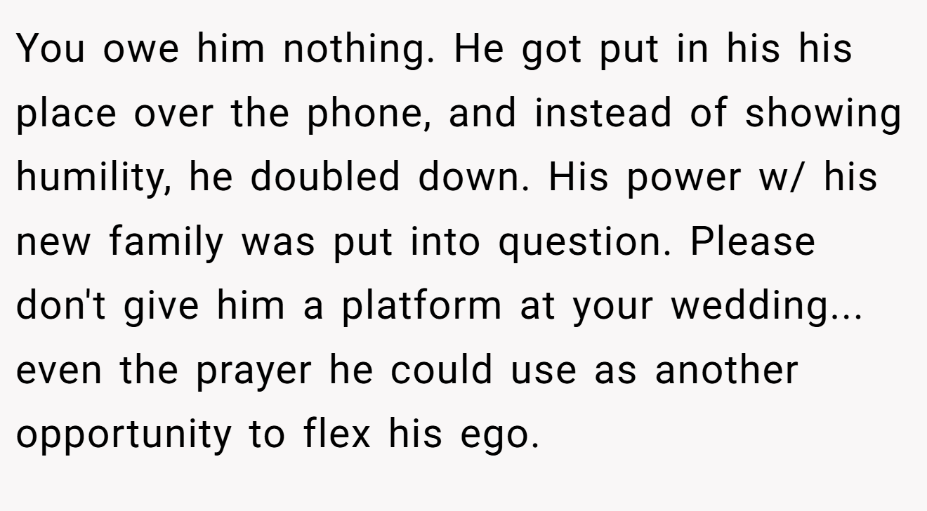 You owe him nothing. He got put in his his place over the phone, and instead of showing humility, he doubled down. His power w/ his new family was put into question. Please don't give him a platform at your wedding... even the prayer he could use as another opportunity to flex his ego.
