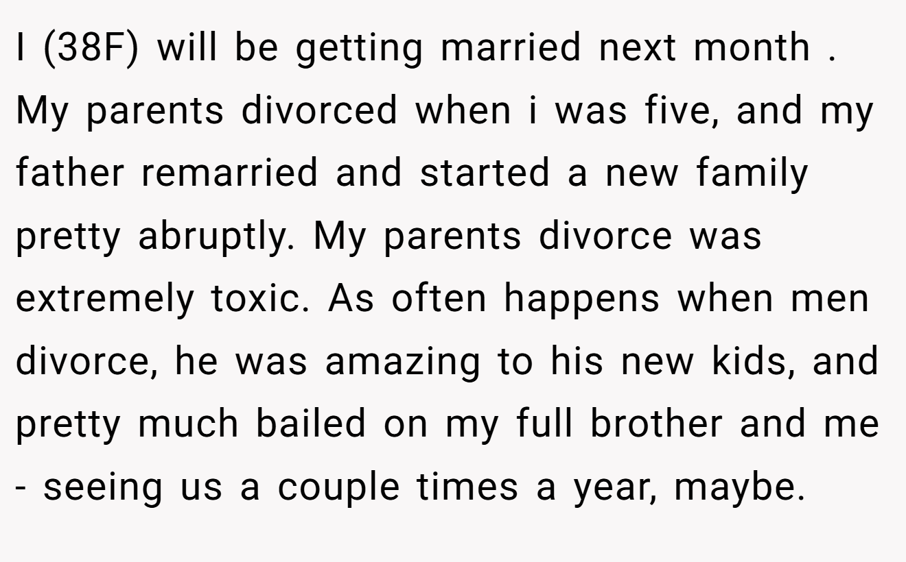 I (38F) will be getting married next month . My parents divorced when i was five, and my father remarried and started a new family pretty abruptly. My parents divorce was extremely toxic. As often happens when men divorce, he was amazing to his new kids, and pretty much bailed on my full brother and me - seeing us a couple times a year, maybe.