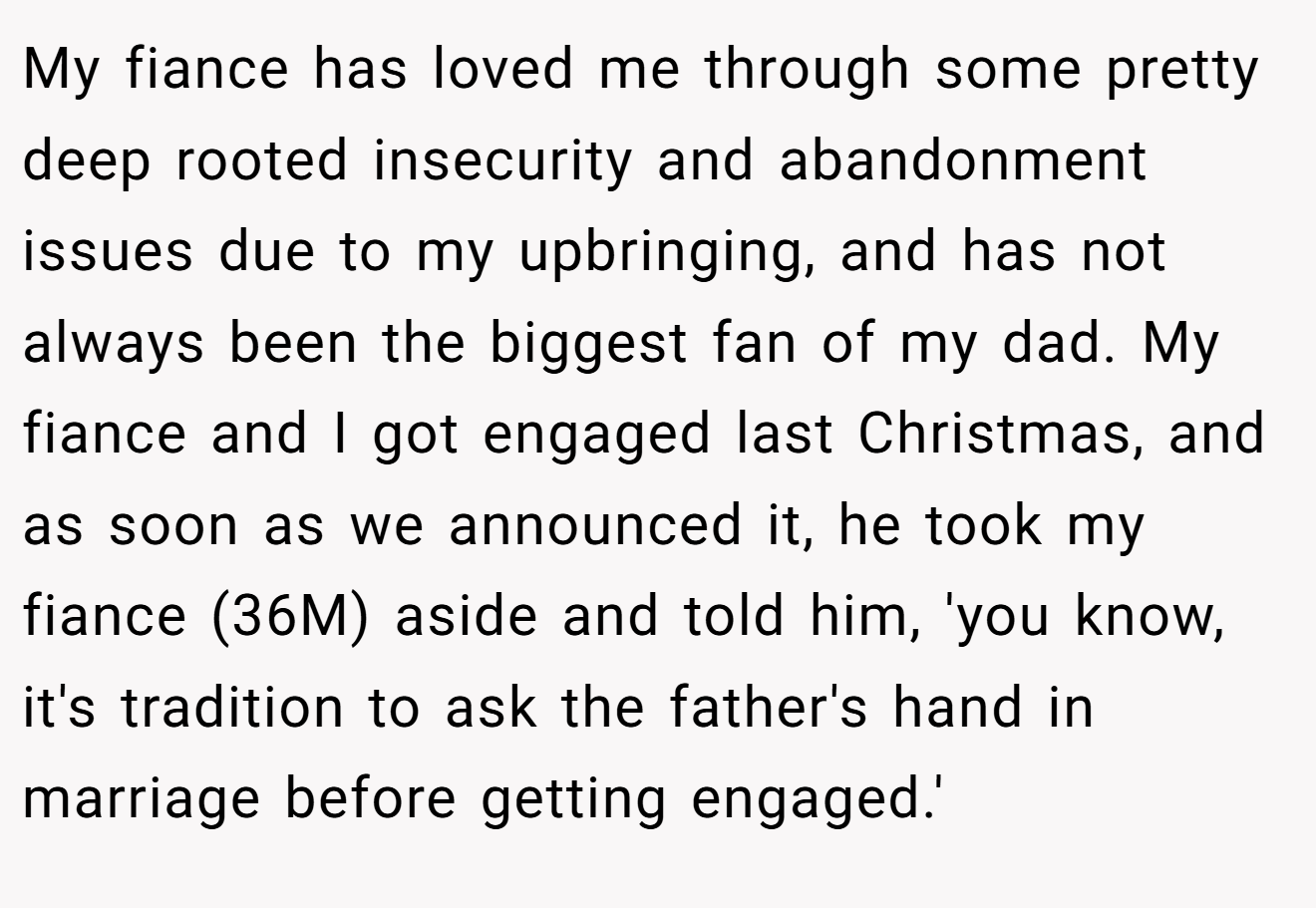My fiance has loved me through some pretty deep rooted insecurity and abandonment issues due to my upbringing, and has not always been the biggest fan of my dad. My fiance and I got engaged last Christmas, and as soon as we announced it, he took my fiance (36M) aside and told him, 'you know, it's tradition to ask the father's hand in marriage before getting engaged.'