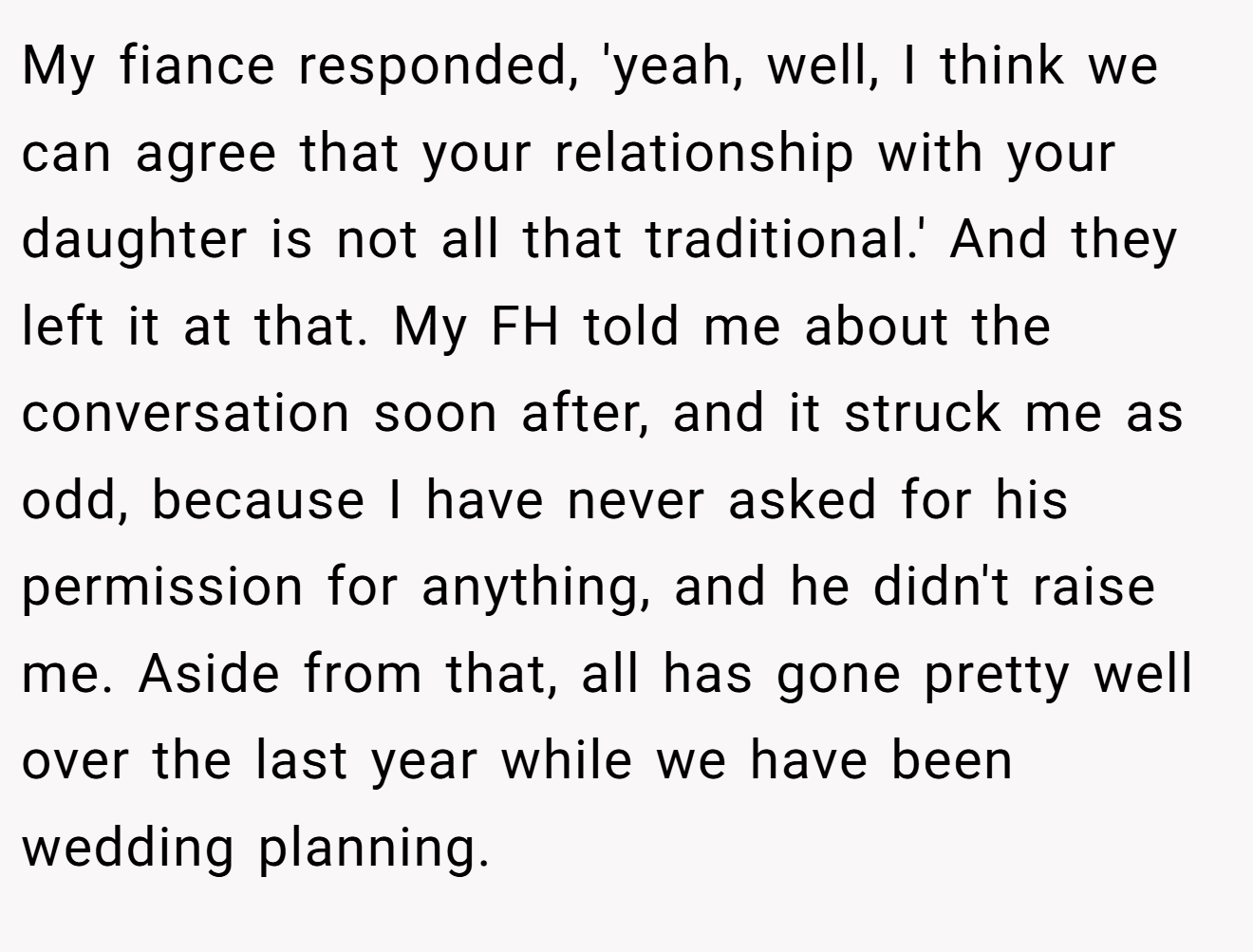 My fiance responded, 'yeah, well, I think we can agree that your relationship with your daughter is not all that traditional.' And they left it at that. My FH told me about the conversation soon after, and it struck me as odd, because I have never asked for his permission for anything, and he didn't raise me. Aside from that, all has gone pretty well over the last year while we have been wedding planning.