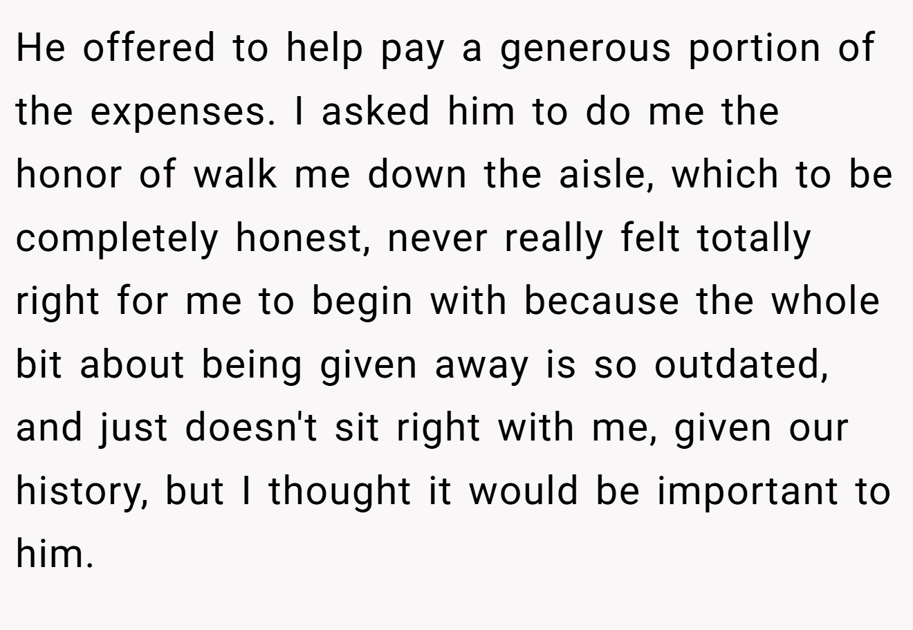 He offered to help pay a generous portion of the expenses. I asked him to do me the honor of walk me down the aisle, which to be completely honest, never really felt totally right for me to begin with because the whole bit about being given away is so outdated, and just doesn't sit right with me, given our history, but I thought it would be important to him.