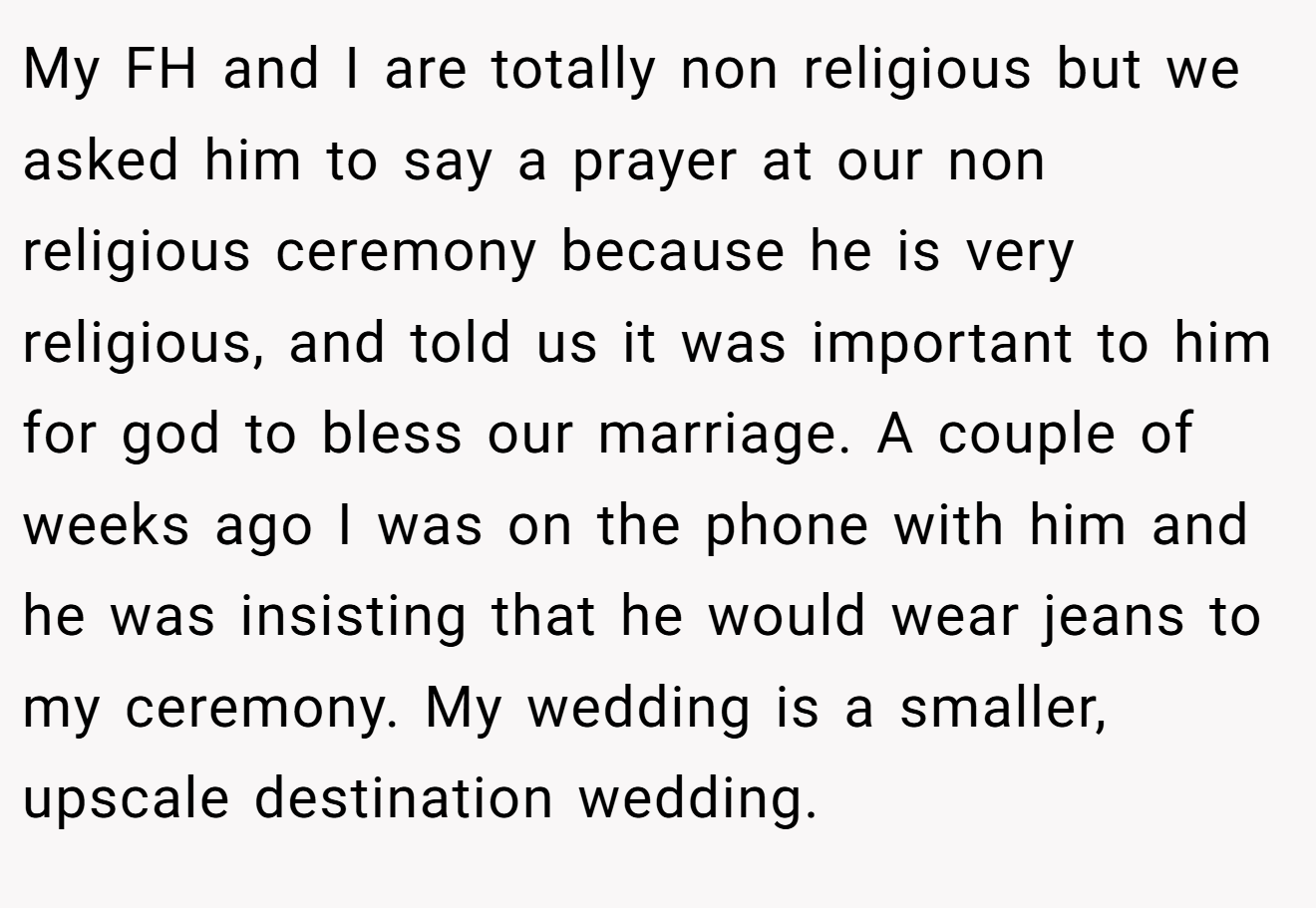 My FH and I are totally non religious but we asked him to say a prayer at our non religious ceremony because he is very religious, and told us it was important to him for god to bless our marriage. A couple of weeks ago I was on the phone with him and he was insisting that he would wear jeans to my ceremony. My wedding is a smaller, upscale destination wedding.