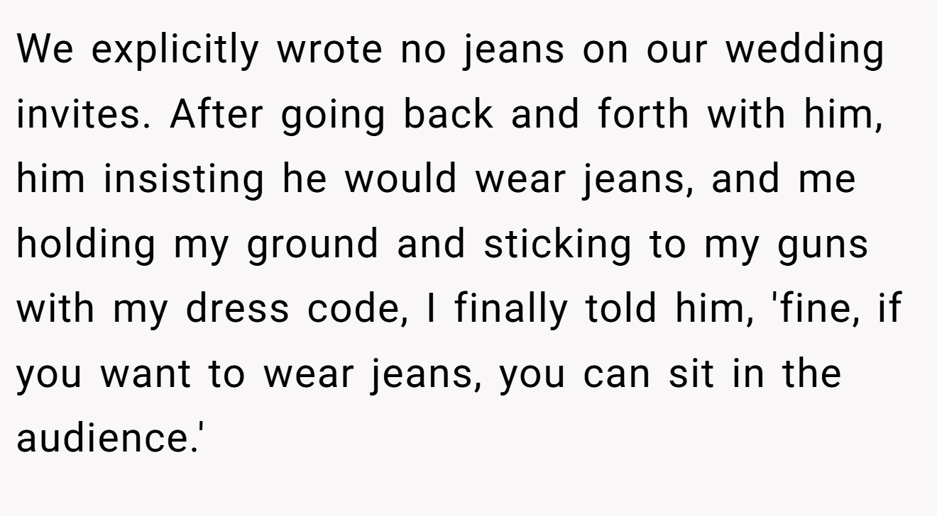 We explicitly wrote no jeans on our wedding invites. After going back and forth with him, him insisting he would wear jeans, and me holding my ground and sticking to my guns with my dress code, I finally told him, 'fine, if you want to wear jeans, you can sit in the audience.'