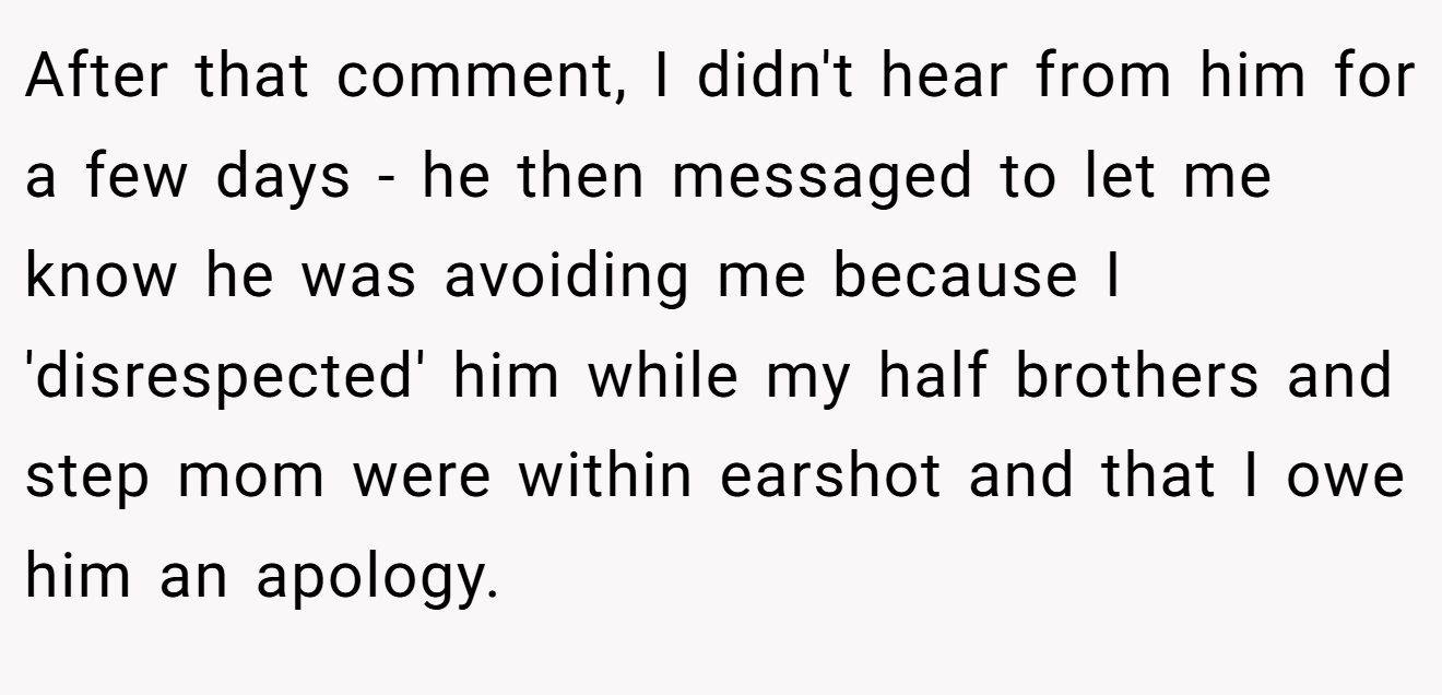 After that comment, I didn't hear from him for a few days - he then messaged to let me know he was avoiding me because I 'disrespected' him while my half brothers and step mom were within earshot and that I owe him an apology.