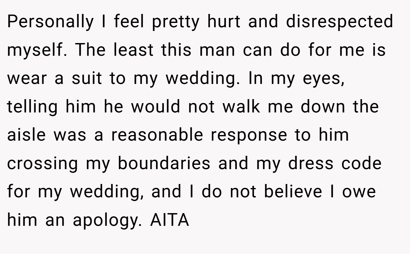 Personally I feel pretty hurt and disrespected myself. The least this man can do for me is wear a suit to my wedding. In my eyes, telling him he would not walk me down the aisle was a reasonable response to him crossing my boundaries and my dress code for my wedding, and I do not believe I owe him an apology. AITA