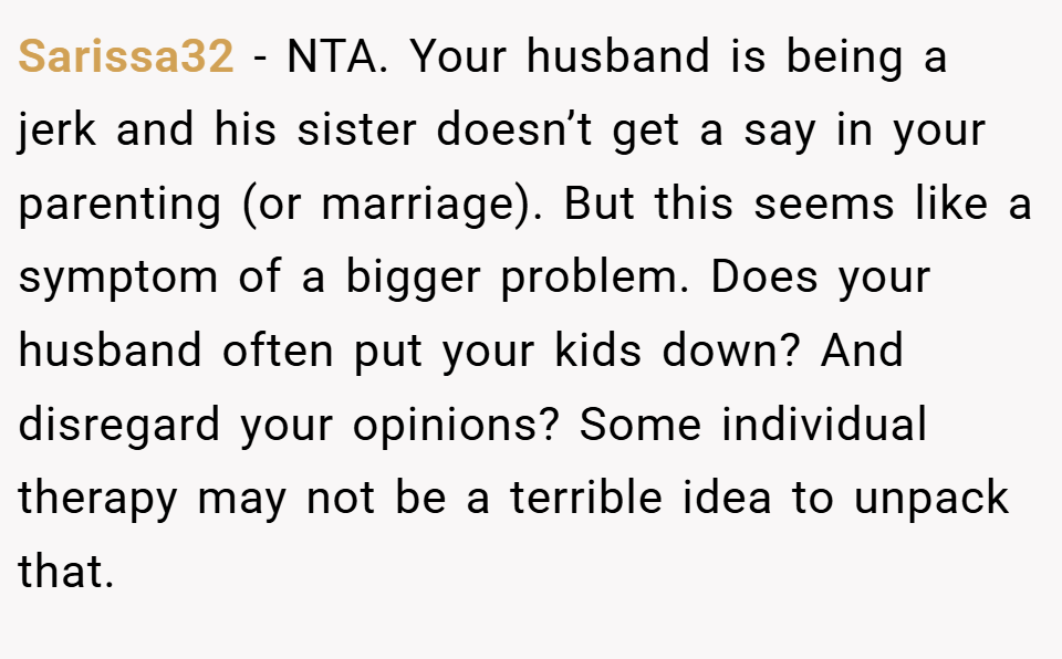 Sarissa32 − NTA. Your husband is being a jerk and his sister doesn’t get a say in your parenting (or marriage). But this seems like a symptom of a bigger problem. Does your husband often put your kids down? And disregard your opinions? Some individual therapy may not be a terrible idea to unpack that.