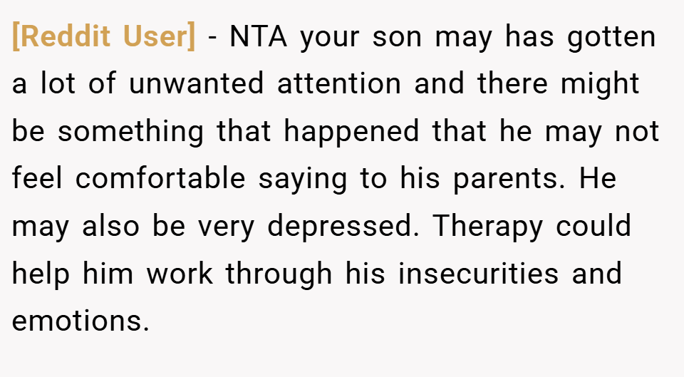 [Reddit User] − NTA your son may has gotten a lot of unwanted attention and there might be something that happened that he may not feel comfortable saying to his parents. He may also be very depressed. Therapy could help him work through his insecurities and emotions.