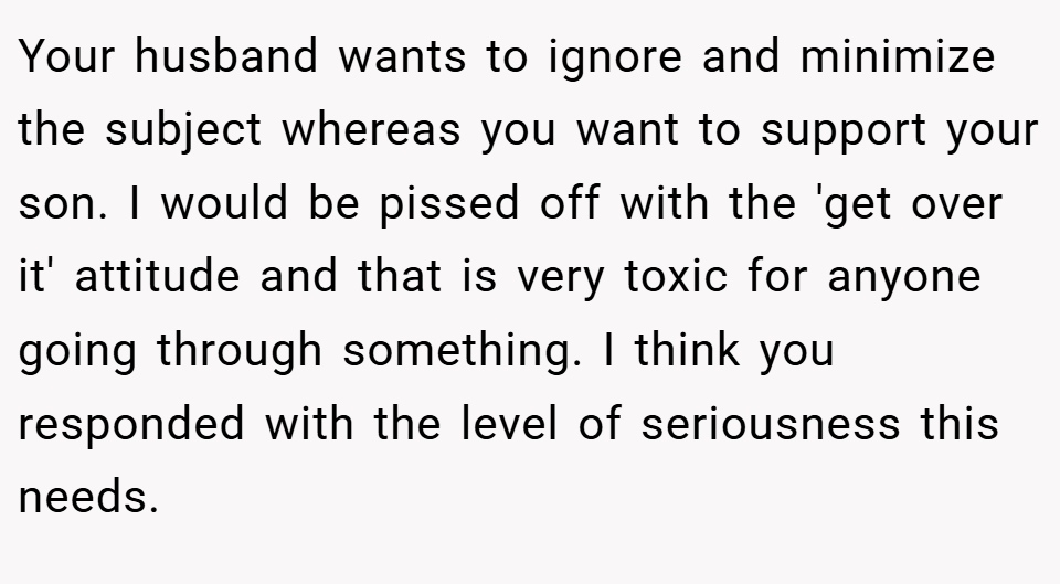 Your husband wants to ignore and minimize the subject whereas you want to support your son. I would be pissed off with the 'get over it' attitude and that is very toxic for anyone going through something. I think you responded with the level of seriousness this needs.