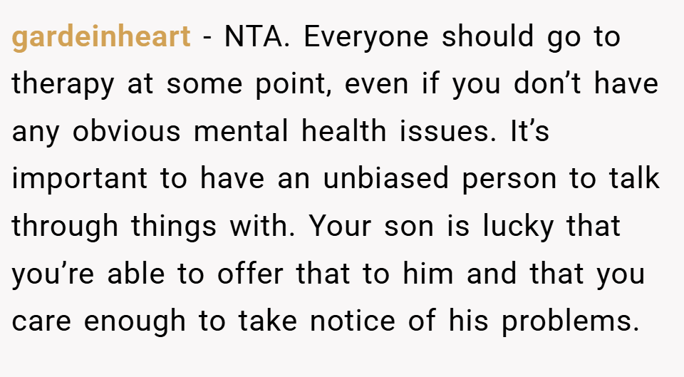 gardeinheart − NTA. Everyone should go to therapy at some point, even if you don’t have any obvious mental health issues. It’s important to have an unbiased person to talk through things with. Your son is lucky that you’re able to offer that to him and that you care enough to take notice of his problems.
