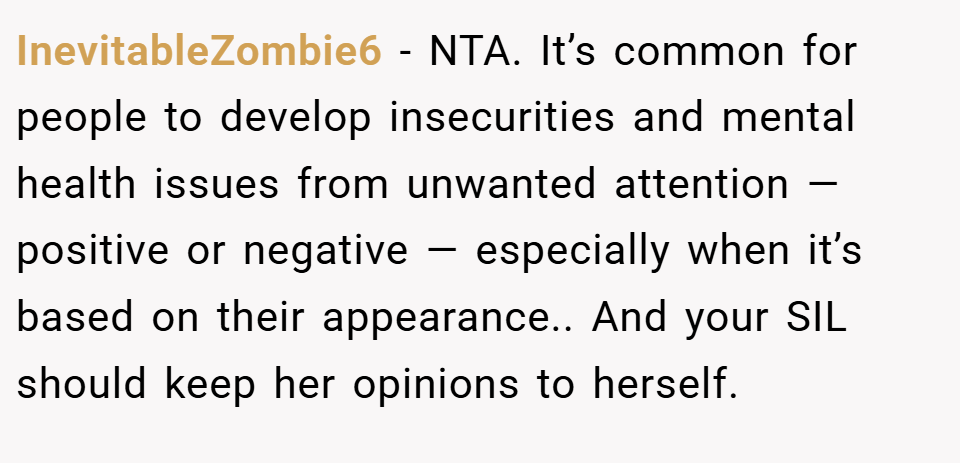 InevitableZombie6 − NTA. It’s common for people to develop insecurities and mental health issues from unwanted attention — positive or negative — especially when it’s based on their appearance.. And your SIL should keep her opinions to herself.