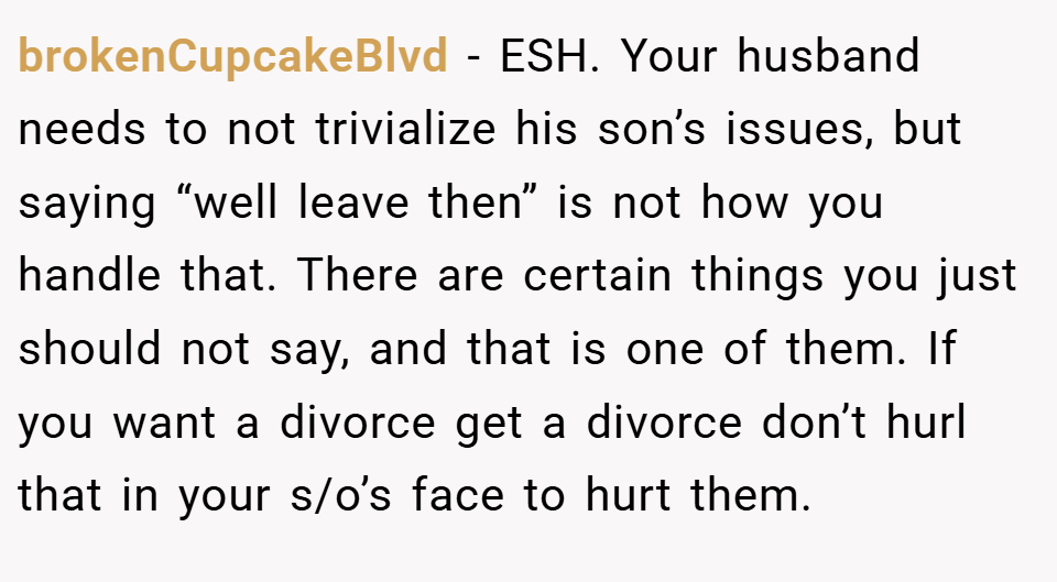 brokenCupcakeBlvd − ESH. Your husband needs to not trivialize his son’s issues, but saying “well leave then” is not how you handle that. There are certain things you just should not say, and that is one of them. If you want a divorce get a divorce don’t hurl that in your s/o’s face to hurt them.