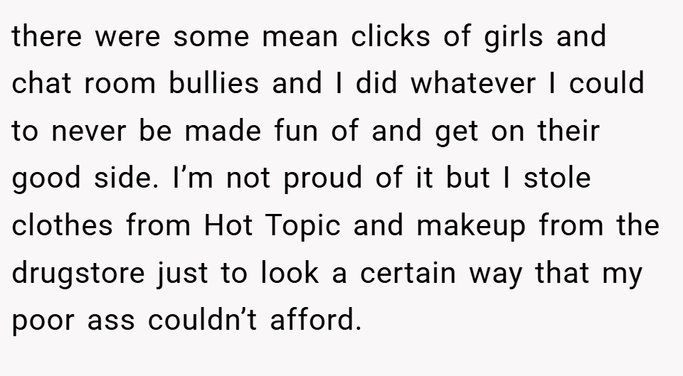 there were some mean clicks of girls and chat room bullies and I did whatever I could to never be made fun of and get on their good side. I’m not proud of it but I stole clothes from Hot Topic and makeup from the drugstore just to look a certain way that my poor ass couldn’t afford.