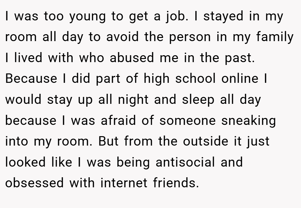 I was too young to get a job. I stayed in my room all day to avoid the person in my family I lived with who abused me in the past. Because I did part of high school online I would stay up all night and sleep all day because I was afraid of someone sneaking into my room. But from the outside it just looked like I was being antisocial and obsessed with internet friends.