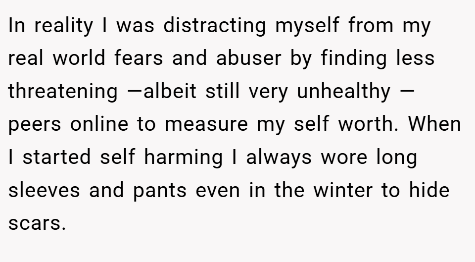 In reality I was distracting myself from my real world fears and abuser by finding less threatening —albeit still very unhealthy — peers online to measure my self worth. When I started self harming I always wore long sleeves and pants even in the winter to hide scars.