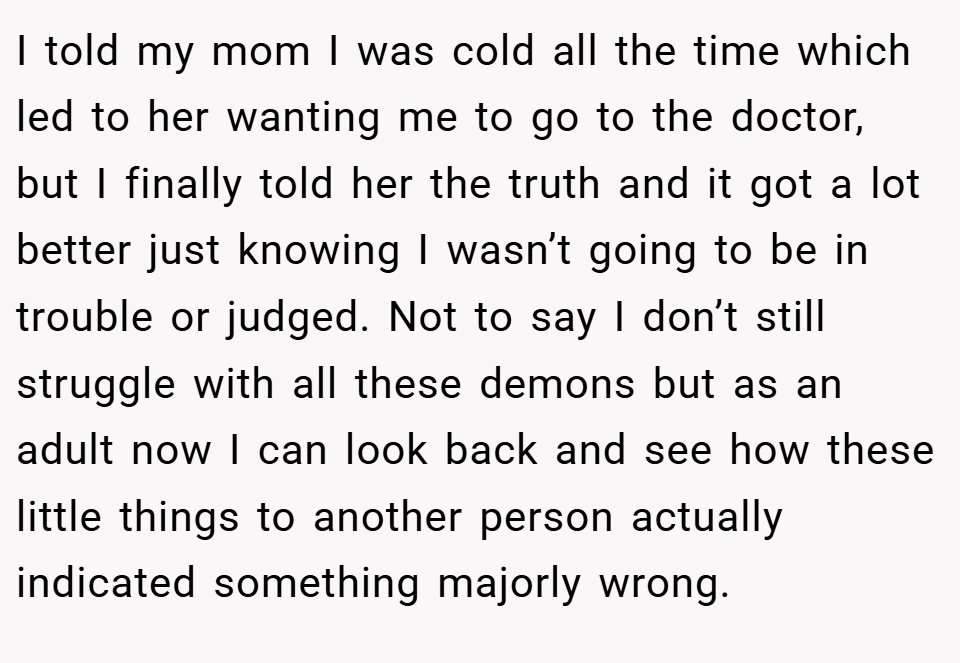 I told my mom I was cold all the time which led to her wanting me to go to the doctor, but I finally told her the truth and it got a lot better just knowing I wasn’t going to be in trouble or judged. Not to say I don’t still struggle with all these demons but as an adult now I can look back and see how these little things to another person actually indicated something majorly wrong.