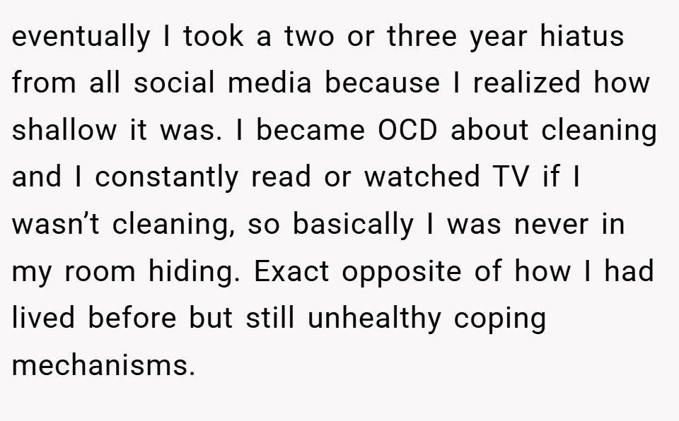 eventually I took a two or three year hiatus from all social media because I realized how shallow it was. I became OCD about cleaning and I constantly read or watched TV if I wasn’t cleaning, so basically I was never in my room hiding. Exact opposite of how I had lived before but still unhealthy coping mechanisms.