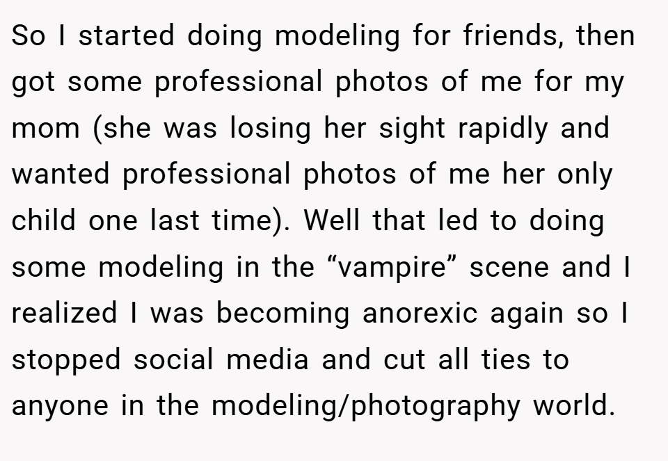 So I started doing modeling for friends, then got some professional photos of me for my mom (she was losing her sight rapidly and wanted professional photos of me her only child one last time). Well that led to doing some modeling in the “vampire” scene and I realized I was becoming anorexic again so I stopped social media and cut all ties to anyone in the modeling/photography world.
