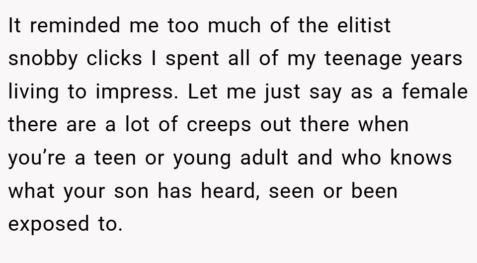 It reminded me too much of the elitist snobby clicks I spent all of my teenage years living to impress. Let me just say as a female there are a lot of creeps out there when you’re a teen or young adult and who knows what your son has heard, seen or been exposed to.