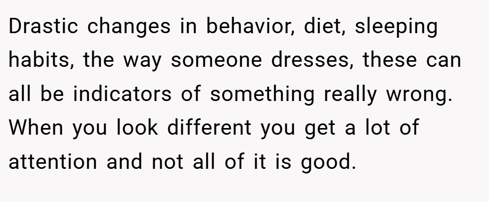 Drastic changes in behavior, diet, sleeping habits, the way someone dresses, these can all be indicators of something really wrong. When you look different you get a lot of attention and not all of it is good.