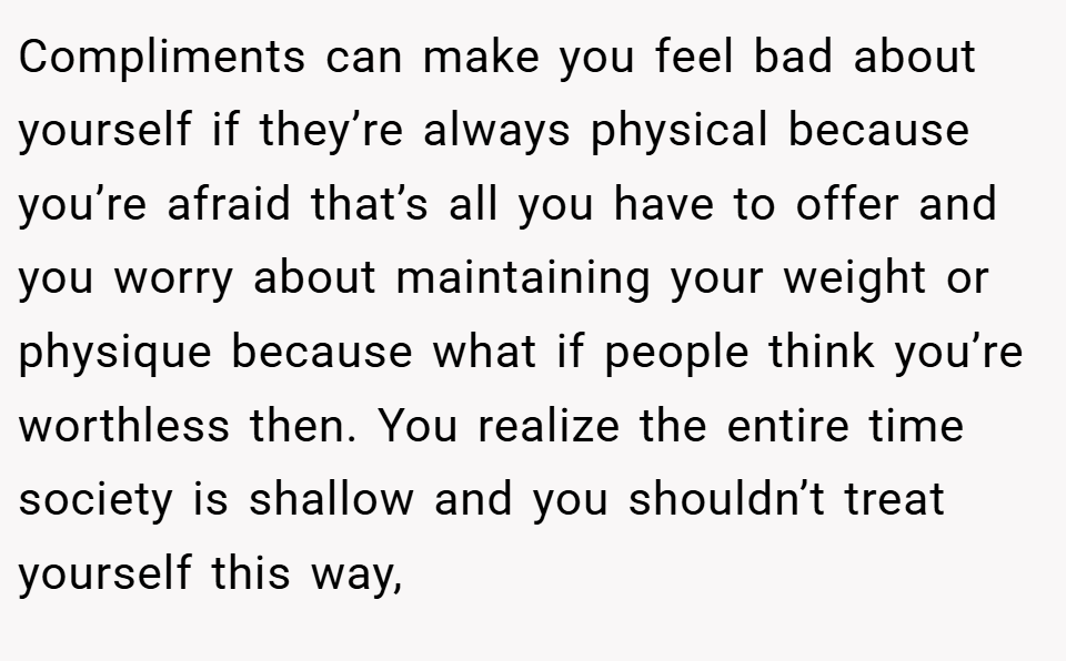 Compliments can make you feel bad about yourself if they’re always physical because you’re afraid that’s all you have to offer and you worry about maintaining your weight or physique because what if people think you’re worthless then. You realize the entire time society is shallow and you shouldn’t treat yourself this way,