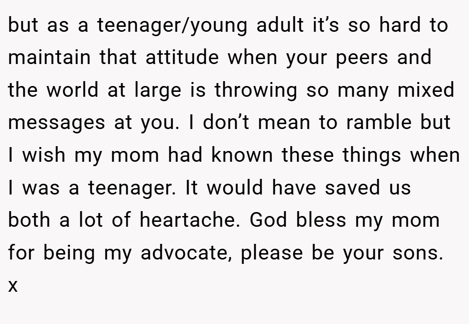 but as a teenager/young adult it’s so hard to maintain that attitude when your peers and the world at large is throwing so many mixed messages at you. I don’t mean to ramble but I wish my mom had known these things when I was a teenager. It would have saved us both a lot of heartache. God bless my mom for being my advocate, please be your sons. x