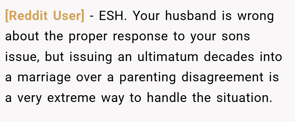 [Reddit User] − ESH. Your husband is wrong about the proper response to your sons issue, but issuing an ultimatum decades into a marriage over a parenting disagreement is a very extreme way to handle the situation.