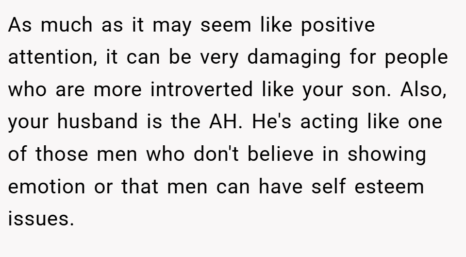 As much as it may seem like positive attention, it can be very damaging for people who are more introverted like your son. Also, your husband is the AH. He's acting like one of those men who don't believe in showing emotion or that men can have self esteem issues.