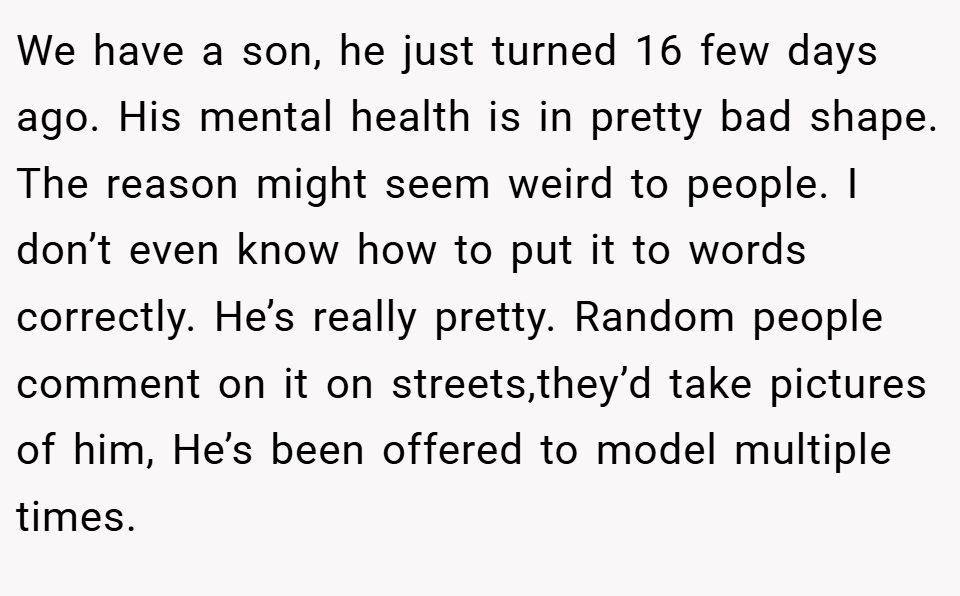 We have a son, he just turned 16 few days ago. His mental health is in pretty bad shape. The reason might seem weird to people. I don’t even know how to put it to words correctly. He’s really pretty. Random people comment on it on streets,they’d take pictures of him, He’s been offered to model multiple times.