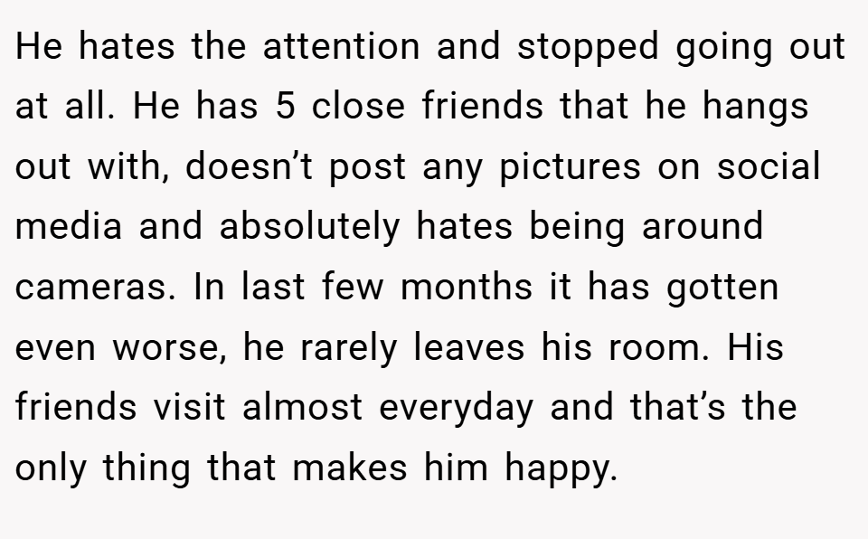 He hates the attention and stopped going out at all. He has 5 close friends that he hangs out with, doesn’t post any pictures on social media and absolutely hates being around cameras. In last few months it has gotten even worse, he rarely leaves his room. His friends visit almost everyday and that’s the only thing that makes him happy.