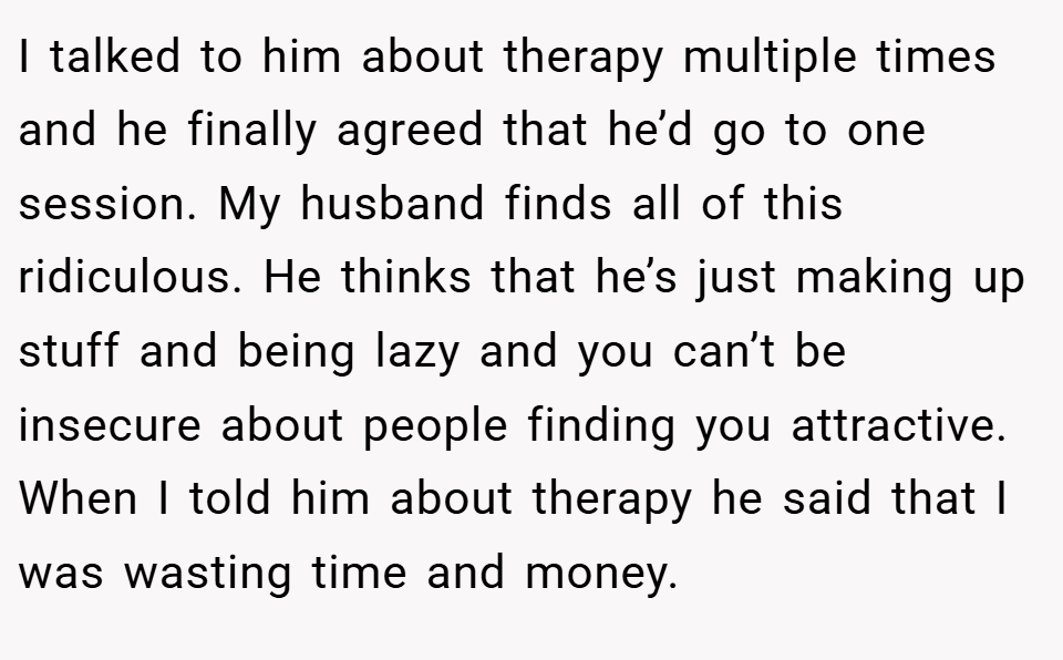 I talked to him about therapy multiple times and he finally agreed that he’d go to one session. My husband finds all of this ridiculous. He thinks that he’s just making up stuff and being lazy and you can’t be insecure about people finding you attractive. When I told him about therapy he said that I was wasting time and money.