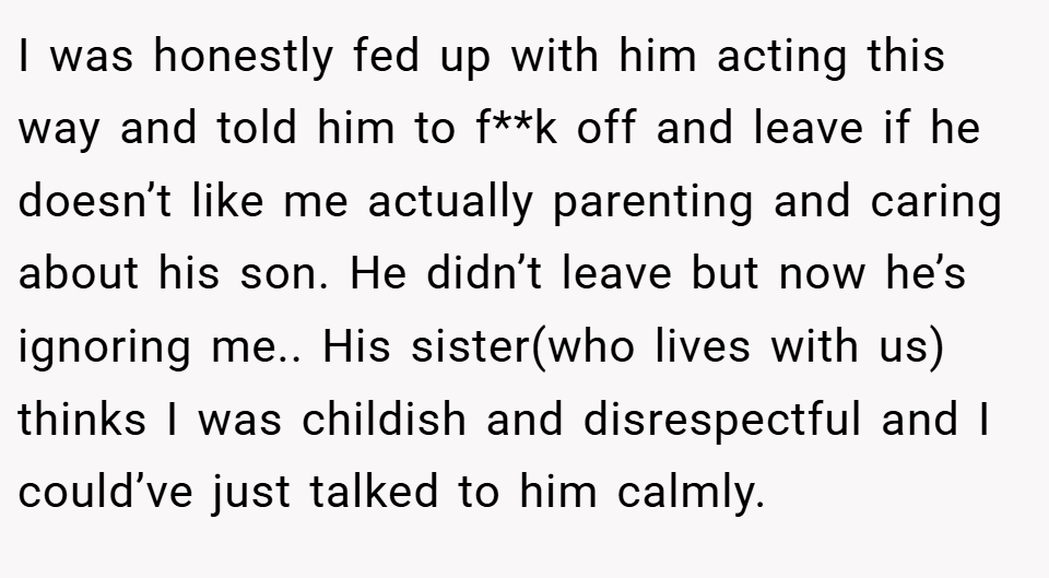 I was honestly fed up with him acting this way and told him to f**k off and leave if he doesn’t like me actually parenting and caring about his son. He didn’t leave but now he’s ignoring me.. His sister(who lives with us) thinks I was childish and disrespectful and I could’ve just talked to him calmly.