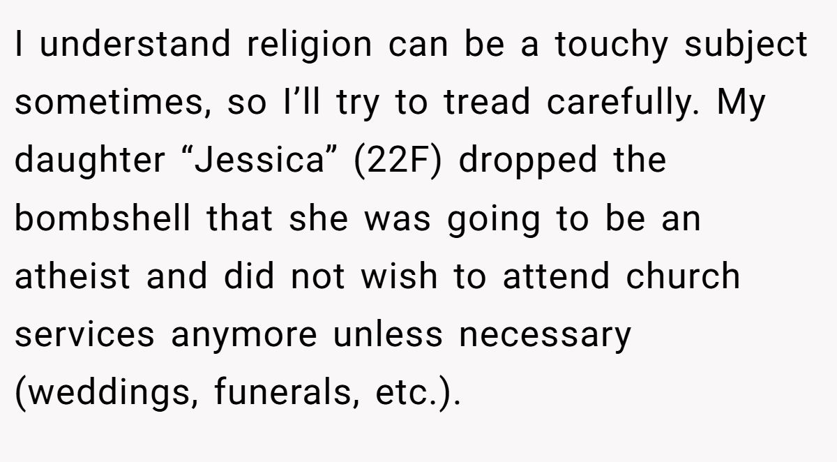I understand religion can be a touchy subject sometimes, so I’ll try to tread carefully. My daughter “Jessica” (22F) dropped the bombshell that she was going to be an atheist and did not wish to attend church services anymore unless necessary (weddings, funerals, etc.).