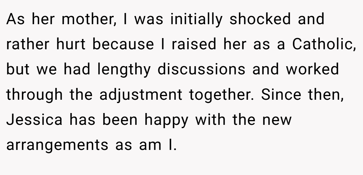 As her mother, I was initially shocked and rather hurt because I raised her as a Catholic, but we had lengthy discussions and worked through the adjustment together. Since then, Jessica has been happy with the new arrangements as am I.