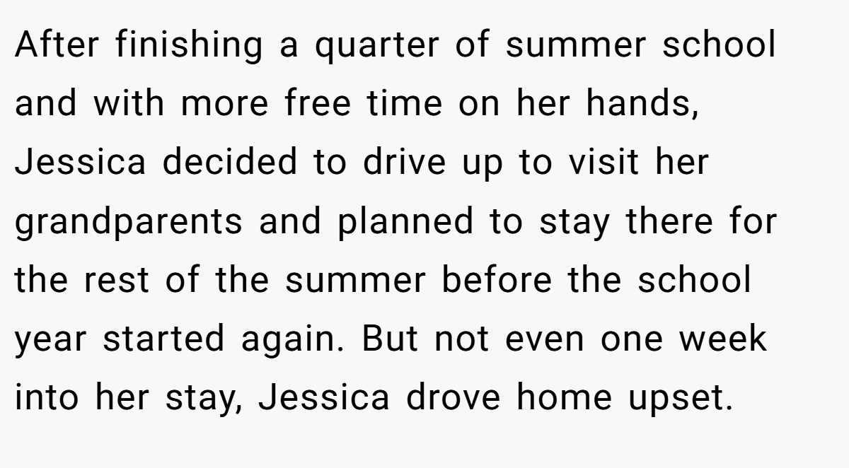 After finishing a quarter of summer school and with more free time on her hands, Jessica decided to drive up to visit her grandparents and planned to stay there for the rest of the summer before the school year started again. But not even one week into her stay, Jessica drove home upset.