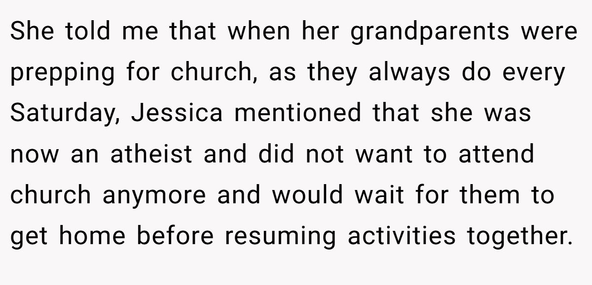 She told me that when her grandparents were prepping for church, as they always do every Saturday, Jessica mentioned that she was now an atheist and did not want to attend church anymore and would wait for them to get home before resuming activities together.