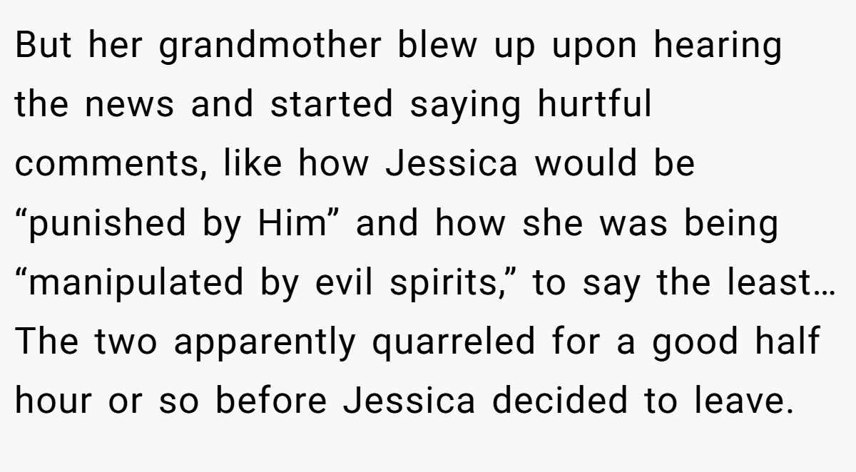 But her grandmother blew up upon hearing the news and started saying hurtful comments, like how Jessica would be “punished by Him” and how she was being “manipulated by evil spirits,” to say the least… The two apparently quarreled for a good half hour or so before Jessica decided to leave.