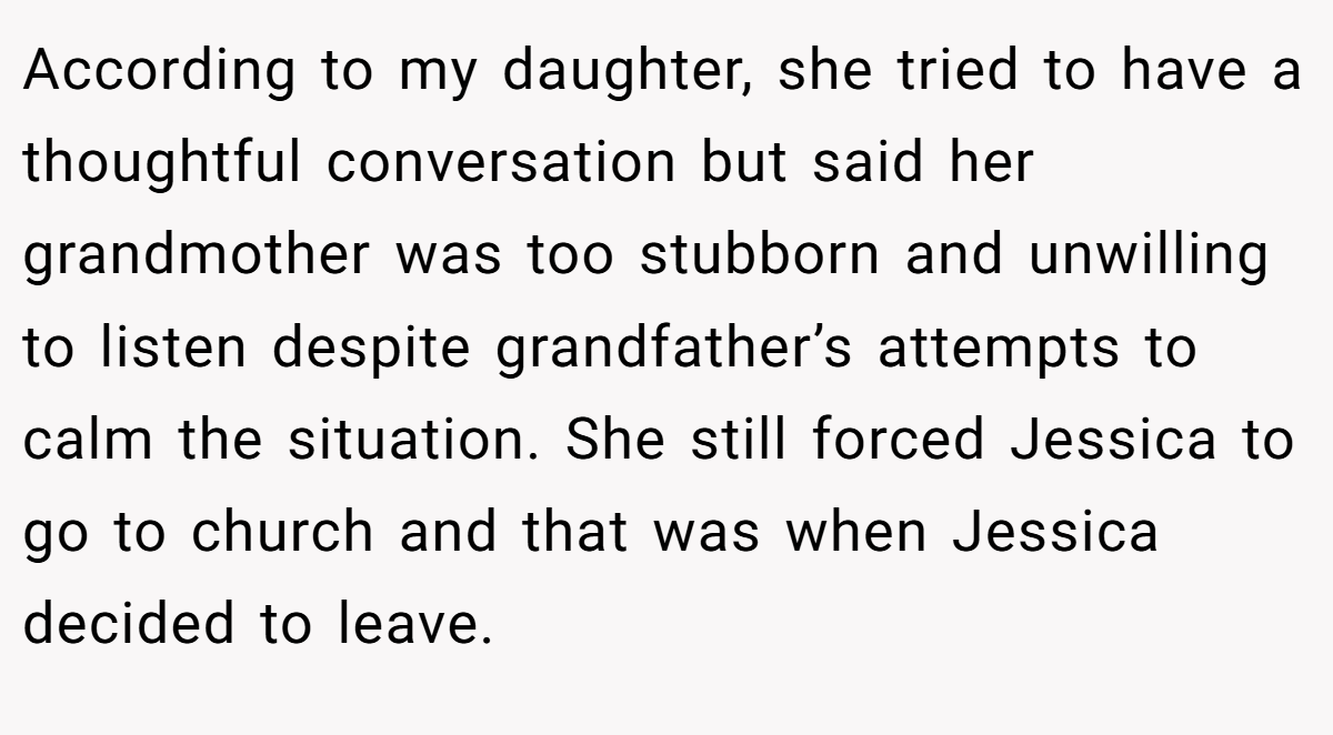 According to my daughter, she tried to have a thoughtful conversation but said her grandmother was too stubborn and unwilling to listen despite grandfather’s attempts to calm the situation. She still forced Jessica to go to church and that was when Jessica decided to leave.