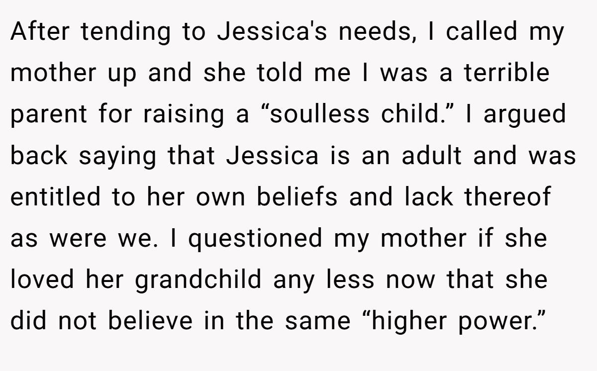 After tending to Jessica's needs, I called my mother up and she told me I was a terrible parent for raising a “soulless child.” I argued back saying that Jessica is an adult and was entitled to her own beliefs and lack thereof as were we. I questioned my mother if she loved her grandchild any less now that she did not believe in the same “higher power.”