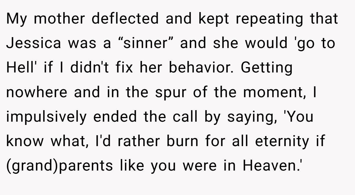My mother deflected and kept repeating that Jessica was a “sinner” and she would 'go to Hell' if I didn't fix her behavior. Getting nowhere and in the spur of the moment, I impulsively ended the call by saying, 'You know what, I'd rather burn for all eternity if (grand)parents like you were in Heaven.'